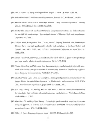 [38] W.L.G.Pollard JR. Spray painting machine, August 27 1940. US Patent 2,213,108.
[39] Pollard Willard LV. Position-controlling apparatus, June 16 1942. US Patent 2,286,571.
[40] Oscar Reinoso, Rafael Aracil, and Roque Saltar´en. Using Parallel Platforms as Climbing
Robots. INTECH Open Access Publisher, 2006.
[41] Bashar S El-Khasawneh and Placid M Ferreira. Computation of stiffness and stiffness bounds
for parallel link manipulators. International Journal of Machine Tools and Manufacture,
39(2):321–342, 1999.
[42] Vincent Nabat, Rodriguez de la O, O Mar´ıa, Olivier Company, S´ebastien Krut, and Franc¸ois
Pierrot. Par4: very high speed parallel robot for pick-and-place. In Intelligent Robots and
Systems, 2005.(IROS 2005). 2005 IEEE/RSJ International Conference on, pages 553–558.
IEEE, 2005.
[43] J¨urgen Hesselbach, Jan Wrege, Annika Raatz, and Oliver Becker. Aspects on design of high
precision parallel robots. Assembly Automation, 24(1):49–57, 2004.
[44] Tzung-Cheng Tsai and Yeh-Liang Hsu. Development of a parallel surgical robot with auto-
matic bone drilling carriage for stereotactic neurosurgery. Biomedical Engineering: Applica-
tions, Basis and Communications, 19(04):269–277, 2007.
[45] Zhenhua Wang, Liguo Chen, and Lining Sun. An integrated parallel micromanipulator with
ﬂexure hinges for optical ﬁber alignment. In Mechatronics and Automation, 2007. ICMA
2007. International Conference on, pages 2530–2534. IEEE, 2007.
[46] Rui Zeng, Shuling Dai, Wenfang Xie, and Bhat Rama. Constraint conditions determination
for singularity-free workspace of central symmetric parallel robots. IFAC-PapersOnLine,
48(3):1930–1935, 2015.
[47] Gwo-Ruey Yu and Rey-Chue Hwang. Optimal pid speed control of brush less dc motors
using lqr approach. In Systems, Man and Cybernetics, 2004 IEEE International Conference
on, volume 1, pages 473–478. IEEE, 2004.
[48] Sidney A Davis. Brushless dc motor, January 18 1977. US Patent 4,004,202.
121
 