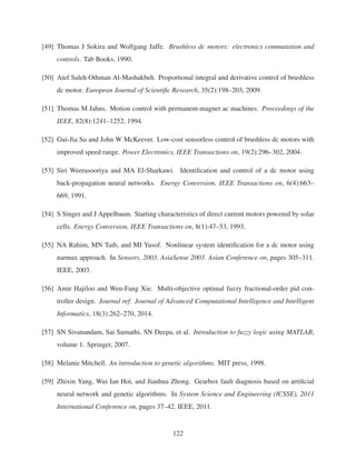 [49] Thomas J Sokira and Wolfgang Jaffe. Brushless dc motors: electronics commutation and
controls. Tab Books, 1990.
[50] Atef Saleh Othman Al-Mashakbeh. Proportional integral and derivative control of brushless
dc motor. European Journal of Scientiﬁc Research, 35(2):198–203, 2009.
[51] Thomas M Jahns. Motion control with permanent-magnet ac machines. Proceedings of the
IEEE, 82(8):1241–1252, 1994.
[52] Gui-Jia Su and John W McKeever. Low-cost sensorless control of brushless dc motors with
improved speed range. Power Electronics, IEEE Transactions on, 19(2):296–302, 2004.
[53] Siri Weerasooriya and MA El-Sharkawi. Identiﬁcation and control of a dc motor using
back-propagation neural networks. Energy Conversion, IEEE Transactions on, 6(4):663–
669, 1991.
[54] S Singer and J Appelbaum. Starting characteristics of direct current motors powered by solar
cells. Energy Conversion, IEEE Transactions on, 8(1):47–53, 1993.
[55] NA Rahim, MN Taib, and MI Yusof. Nonlinear system identiﬁcation for a dc motor using
narmax approach. In Sensors, 2003. AsiaSense 2003. Asian Conference on, pages 305–311.
IEEE, 2003.
[56] Amir Hajiloo and Wen-Fang Xie. Multi-objective optimal fuzzy fractional-order pid con-
troller design. Journal ref: Journal of Advanced Computational Intelligence and Intelligent
Informatics, 18(3):262–270, 2014.
[57] SN Sivanandam, Sai Sumathi, SN Deepa, et al. Introduction to fuzzy logic using MATLAB,
volume 1. Springer, 2007.
[58] Melanie Mitchell. An introduction to genetic algorithms. MIT press, 1998.
[59] Zhixin Yang, Wui Ian Hoi, and Jianhua Zhong. Gearbox fault diagnosis based on artiﬁcial
neural network and genetic algorithms. In System Science and Engineering (ICSSE), 2011
International Conference on, pages 37–42. IEEE, 2011.
122
 