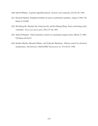 [60] Darrell Whitley. A genetic algorithm tutorial. Statistics and computing, 4(2):65–85, 1994.
[61] Dymytro Skybyk. Polyphase brushless dc and ac synchronous machines, August 2 1994. US
Patent 5,334,898.
[62] Shi-Zhong He, Shaohua Tan, Feng-Lan Xu, and Pei-Zhuang Wang. Fuzzy self-tuning of pid
controllers. Fuzzy sets and systems, 56(1):37–46, 1993.
[63] Allan B Plunkett. Field orientation control of a permanent magnet motor, March 21 1989.
US Patent 4,814,677.
[64] Kouhei Ohnishi, Masaaki Shibata, and Toshiyuki Murakami. Motion control for advanced
mechatronics. Mechatronics, IEEE/ASME Transactions on, 1(1):56–67, 1996.
123
 