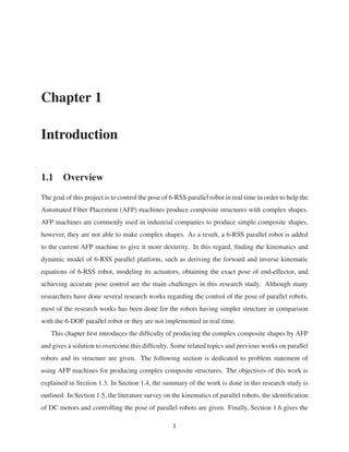 Chapter 1
Introduction
1.1 Overview
The goal of this project is to control the pose of 6-RSS parallel robot in real time in order to help the
Automated Fiber Placement (AFP) machines produce composite structures with complex shapes.
AFP machines are commonly used in industrial companies to produce simple composite shapes,
however, they are not able to make complex shapes. As a result, a 6-RSS parallel robot is added
to the current AFP machine to give it more dexterity. In this regard, ﬁnding the kinematics and
dynamic model of 6-RSS parallel platform, such as deriving the forward and inverse kinematic
equations of 6-RSS robot, modeling its actuators, obtaining the exact pose of end-effector, and
achieving accurate pose control are the main challenges in this research study. Although many
researchers have done several research works regarding the control of the pose of parallel robots,
most of the research works has been done for the robots having simpler structure in comparison
with the 6-DOF parallel robot or they are not implemented in real time.
This chapter ﬁrst introduces the difﬁculty of producing the complex composite shapes by AFP
and gives a solution to overcome this difﬁculty. Some related topics and previous works on parallel
robots and its structure are given. The following section is dedicated to problem statement of
using AFP machines for producing complex composite structures. The objectives of this work is
explained in Section 1.3. In Section 1.4, the summary of the work is done in this research study is
outlined. In Section 1.5, the literature survey on the kinematics of parallel robots, the identiﬁcation
of DC motors and controlling the pose of parallel robots are given. Finally, Section 1.6 gives the
1
 