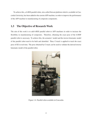 To achieve this, a 6-RSS parallel robot, also called Stewart platform which is available in Con-
cordia University, has been added to the current AFP machine, in order to improve the performance
of the AFP machine to manufacturing of composite components.
1.3 The Objective of Research Work
The aim of this work is to add 6-RSS parallel robot to AFP machines in order to increase the
ﬂexibility in manufacturing of composites. Therefore, obtaining the exact pose of the 6-DOF
parallel robot is necessary. To achieve this, the actuators’ model and the inverse kinematic model
of the parallel robot need to be built and identiﬁed. Then, C-track is applied to track the exact
pose of EE in real time. The pose obtained by C-track can be used to validate the derived inverse
kinematic model of the parallel robot.
Figure 1.4: Parallel robot available in Concordia
4
 