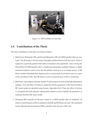 Figure 1.5: AFP available in Concordia
1.4 Contributions of the Thesis
The main contributions of the thesis are listed as follows
1. Both Inverse Kinematic (IK) and Forward Kinematic (FK) of 6-RSS parallel robot are ana-
lyzed. The IK model is derived using intractable problem between ball and circle, which is
required to control the parallel robot both in simulation and experiments. Since solving the
FK problem of 6-RSS parallel robot is complicated and produce multiple solutions, a simple
numerical method is used to solve the FK problem which gives us an unique answer. A FK
block is build in Simulink block diagram and it is used instead of real robot to gives us a pose
of the end-effector (EE). This FK block is used to control the pose of EE in simulations.
2. Both linear and nonlinear dynamic models of each actuator are derived through optimization
methods. First, the effect of friction is neglected and the parameters of the linear brushless
DC motor model are identiﬁed using Genetic Algorithm (GA). Then, the effect of friction
is considered and multi-objective optimization method is used to identify the parameters of
nonlinear brushless DC motor model.
3. Designing PID controller for the pose control of a 6-RSS parallel robot in simulation. In
order to control the pose of EE in simulation, both IK and FK blocks are used. The simulation
results indicated that the optimized PID controller tracks the pose of EE well.
5
 