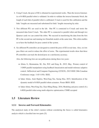 4. Using C-track, the pose of EE is obtained in experimental works. Then the inverse kinemat-
ics of 6-RSS parallel robot is validated. In order to validate the inverse kinematic block, the
length of each link of parallel robot is calibrated. C-track is used for this calibration and the
links’ lengths are measured and substituted for links’ lengths measuring by ruler.
5. Two different PCs are used in the lab. One PC is connected to C-track and stores the
measured data from C-track. The other PC is connected to parallel robot and through two
Quanser cards we can control the robot. We succeed in transferring the data from the ﬁrst
PC to the second one and running two Simulink models at the same time. This robot enables
us to have the feedback for pose control of the system.
6. Six different PI controllers are designed to control the pose of EE in real time. Also, six low
pass ﬁlters are used to reduce the effect of noise. The experimental results show that these
PI controllers can track the desired pose at a satisfactory accuracy.
Also, the following lists are our publications during these two years:
• Alinia, S., Hemmatian, M., Xie, W.F. and Zeng, R., 2015, May. Posture control of
3-DOF parallel manipulator using feedback linearization and model reference adaptive
control. InElectrical and Computer Engineering (CCECE), 2015 IEEE 28th Canadian
Conference on(pp. 1145-1150). IEEE.
• Sahar Alinia, Amir Hajiloo, Wen-Fang Xie, Suong Hoa, 2015, Identiﬁcation of the
dynamic model of 6 RSS parallel robots actuators. Poster IROS. IEEE
• Sahar Alinia, Wen-Fang Xie, Xiao-Ming Zhang. 2016, Modeling and pose control of a
6-RSS parallel robot using multi-objective optimization, CSME accepted
1.5 Literature Review
1.5.1 Inverse and Forward Kinematics
The analytical study of the robot’s motion without considering the forces is called kinematics
analysis which is classiﬁed into two parts [5]:
6
 