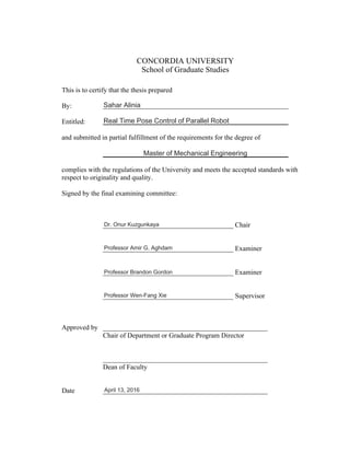 CONCORDIA UNIVERSITY
School of Graduate Studies
This is to certify that the thesis prepared
By:
Entitled:
and submitted in partial fulfillment of the requirements for the degree of
complies with the regulations of the University and meets the accepted standards with
respect to originality and quality.
Signed by the final examining committee:
______________________________________ Chair
______________________________________ Examiner
______________________________________ Examiner
______________________________________ Supervisor
Approved by ________________________________________________
Chair of Department or Graduate Program Director
________________________________________________
Dean of Faculty
Date ________________________________________________
Sahar Alinia
Real Time Pose Control of Parallel Robot
Master of Mechanical Engineering
Dr. Onur Kuzgunkaya
Professor Amir G. Aghdam
Professor Brandon Gordon
Professor Wen-Fang Xie
April 13, 2016
 