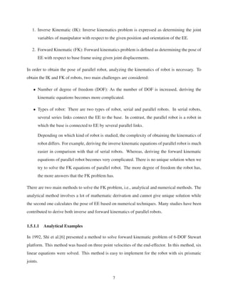 1. Inverse Kinematic (IK): Inverse kinematics problem is expressed as determining the joint
variables of manipulator with respect to the given position and orientation of the EE.
2. Forward Kinematic (FK): Forward kinematics problem is deﬁned as determining the pose of
EE with respect to base frame using given joint displacements.
In order to obtain the pose of parallel robot, analyzing the kinematics of robot is necessary. To
obtain the IK and FK of robots, two main challenges are considered:
• Number of degree of freedom (DOF): As the number of DOF is increased, deriving the
kinematic equations becomes more complicated.
• Types of robot: There are two types of robot, serial and parallel robots. In serial robots,
several series links connect the EE to the base. In contrast, the parallel robot is a robot in
which the base is connected to EE by several parallel links.
Depending on which kind of robot is studied, the complexity of obtaining the kinematics of
robot differs. For example, deriving the inverse kinematic equations of parallel robot is much
easier in comparison with that of serial robots. Whereas, deriving the forward kinematic
equations of parallel robot becomes very complicated. There is no unique solution when we
try to solve the FK equations of parallel robot. The more degree of freedom the robot has,
the more answers that the FK problem has.
There are two main methods to solve the FK problem, i.e., analytical and numerical methods. The
analytical method involves a lot of mathematic derivation and cannot give unique solution while
the second one calculates the pose of EE based on numerical techniques. Many studies have been
contributed to derive both inverse and forward kinematics of parallel robots.
1.5.1.1 Analytical Examples
In 1992, Shi et al.[6] presented a method to solve forward kinematic problem of 6-DOF Stewart
platform. This method was based on three point velocities of the end-effector. In this method, six
linear equations were solved. This method is easy to implement for the robot with six prismatic
joints.
7
 