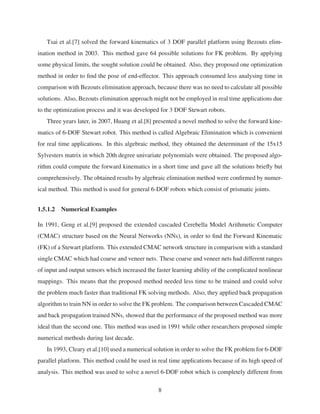 Tsai et al.[7] solved the forward kinematics of 3 DOF parallel platform using Bezouts elim-
ination method in 2003. This method gave 64 possible solutions for FK problem. By applying
some physical limits, the sought solution could be obtained. Also, they proposed one optimization
method in order to ﬁnd the pose of end-effector. This approach consumed less analysing time in
comparison with Bezouts elimination approach, because there was no need to calculate all possible
solutions. Also, Bezouts elimination approach might not be employed in real time applications due
to the optimization process and it was developed for 3 DOF Stewart robots.
Three years later, in 2007, Huang et al.[8] presented a novel method to solve the forward kine-
matics of 6-DOF Stewart robot. This method is called Algebraic Elimination which is convenient
for real time applications. In this algebraic method, they obtained the determinant of the 15x15
Sylvesters matrix in which 20th degree univariate polynomials were obtained. The proposed algo-
rithm could compute the forward kinematics in a short time and gave all the solutions brieﬂy but
comprehensively. The obtained results by algebraic elimination method were conﬁrmed by numer-
ical method. This method is used for general 6-DOF robots which consist of prismatic joints.
1.5.1.2 Numerical Examples
In 1991, Geng et al.[9] proposed the extended cascaded Cerebella Model Arithmetic Computer
(CMAC) structure based on the Neural Networks (NNs), in order to ﬁnd the Forward Kinematic
(FK) of a Stewart platform. This extended CMAC network structure in comparison with a standard
single CMAC which had coarse and veneer nets. These coarse and veneer nets had different ranges
of input and output sensors which increased the faster learning ability of the complicated nonlinear
mappings. This means that the proposed method needed less time to be trained and could solve
the problem much faster than traditional FK solving methods. Also, they applied back propagation
algorithm to train NN in order to solve the FK problem. The comparison between Cascaded CMAC
and back propagation trained NNs, showed that the performance of the proposed method was more
ideal than the second one. This method was used in 1991 while other researchers proposed simple
numerical methods during last decade.
In 1993, Cleary et al.[10] used a numerical solution in order to solve the FK problem for 6-DOF
parallel platform. This method could be used in real time applications because of its high speed of
analysis. This method was used to solve a novel 6-DOF robot which is completely different from
8
 