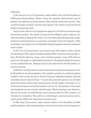 6-RSS robot.
At the same time, Liu et al.[11] presented a simple method in order solve the FK problem of
6-DOF general Stewart platform. Despite of many other algorithms which provided at least 30
equations, this method just gave three equations which should be solved at the same time. They
used Newton-Raphson method to solve these three equations. This method is used for the Stewart
platform having prismatic joints.
Three years later, McAree et al.[12] proposed an approach to solve the forward kinematic equa-
tions of Stewart platform. This method was based on Newton-Raphson scheme, which was very
robust and reliable in ﬁnding the FK solution. Also, this striking approach required short compu-
tational time and the performance was trustworthy, even though it faced with singularities. While
this methods is fast enough to solve the FK problem, Wang[13] proposed a numerical method later
which is simpler.
In 1997, Yee et al.[14] presented a novel neural network (NN) method in order to ﬁnd the
forward kinematics (FK) solution of parallel manipulator (PM). Using inverse kinematic (IK) so-
lution, NN ﬁnds the solution by solving a series of nonlinear equations. A type of NN which was
used to solve FK equations is called feed-forward network. This proposed method was more pre-
cise than traditional NN ones. Although it took less time rather than the other NN methods, it is
still time consuming.
In 2002, Mu et al.[15] presented a numerical method based on polynomial continuation to solve
the FK problem for most Stewart platforms. They simpliﬁed a geometry of a real Stewart platform
to platform which was the start system. Instead of using pure mathematical equations, they used
start platform based on physical design. 18 second-order polynomial equations were developed
based on the distances between limbs connection points and limbs lengths. A homotopy was cre-
ated between the equations of real Stewart platform and start one. The parameters of start system
were changed into real ones using the created homotopy. With this homotopy, every obtained so-
lution for start system was tracked through a path in real space that led to ﬁnd a complete set of
40 solutions for real platform. This method was veriﬁed through a numerical experiment and it is
used for general 6-DOF robots which consist of prismatic joints.
In 2006, Wang [13] presented a simple numerical method to solve FK problem of 6-DOF
parallel manipulators. This numerical method was based on trivial nature of inverse kinematics of
9
 
