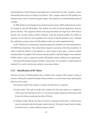 parallel platforms. Small changing in leg lengths led to small motion for robot. Using this, a linear
relationship between this two changes was derived. Then, a unique solution for FK problem was
obtained using a series of small leg lengths changes. This method was veriﬁed through numerical
examples.
In 2009, Parikh et al.[16] proposed an artiﬁcial neural network (ANN) method based on itera-
tive strategy to solve the FK problem. This method was useful in real time applications and gave
precise solutions. The comparison between the proposed method and single-layer ANN showed
that the more accurate solution could be obtained. Using the proposed method, the number of
iterations was less than ﬁve with acceptable error in terms of Stewart platform’s pose. Although
this method has accurate solution for FK problem it takes too much computational time.
In 2013, Morell et al.[17] proposed a spatial decomposition method to solve forward kinematics
of 6-DOF Stewart platform. This method did not depend on geometry of the Stewart platform. In
order to model the behavior of the platform in a given region of pose space, a famous machine
learning method was applied. This machine learning method is called the Support vector machines
(SVMs) which is used as a regression model in FK problem which is difﬁcult to be implemented.
Solving the FK through numerical method is much faster. For our project, a simple numerical
method [13] is used to save the time and gives an accurate solution.
1.5.2 Identiﬁcation of DC Motor
The basic structure of 6-RSS parallel robot, available in lab, includes 6 DC actuators serving as
actuators. Having the enough knowledge of these actuators is a crucial step towards analyzing the
behavior of the system.
The dynamic model of the actuators is usually classiﬁed into two categories:
• Linear model: This type of model only considers the force and motion in a straight line
which cause low frictional loss [18]. As a result, the dynamic equations of this motor could
be derived without considering the effect of friction.
• Nonlinear model: Mostly, the effect of friction is substantial in the motor, so friction force
must be considered when the dynamic model is derived. This type of model which considers
the friction force, is called nonlinear actuator’s model.
10
 