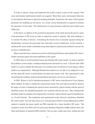 In order to operate, design and implement the motion control system for the actuator, both
static and dynamic mathematical models are required. These basic static and dynamic behaviors
are described by theoretical or physical modeling principles. Sometimes, the values of the required
parameters for modeling are not known. As a result, system identiﬁcation is required to estimate
the parameters of the model. The identiﬁcation of system dynamic model has been studied since
1960s [19].
In this thesis, in addition to the geometrical parameters of the robot, having the precise values
of the parameters of DC motor in order to control the system is required. The main challenge is
to consider the effect of friction. Considering the friction force in dynamic equation during the
identiﬁcation, increases the processing time and makes system complicated. In this research, a
nonlinear DC motor model is identiﬁed using multi-objective optimization method to increase the
accuracy of identiﬁcation.
Many researchers have carried out research in identifying both linear and nonlinear DC motors’
models and many papers have been published in this regard:
In 2004, Kara et al.[20] identiﬁed linear and nonlinear DC motor models. In order to identify
the nonlinear system model, a nonlinear Hammerstein structured was used. A discrete time ARX
model was used to identify the linear part. For nonlinear part, the Recursive Least Squares (RLS)
method was implemented. Although Hammerstein method was not able to be employed to con-
trol the online DC motor, it could identify the dead-zone features well. The experimental results
showed that the nonlinear model performed better than linear one for low speed process.
In 2005, Krneta et al.[21] identiﬁed parameters of DC motor using Recursive Least Squares
(RLS) method. In order to validate the experimental results, they used optical encoder to measure
the angles of motor. Comparing the speed of motor measured by optical encoder with the speed of
identiﬁed system, the identiﬁed parameters were matched with the real ones. They simulated the
identiﬁed model in computer and compared the real motor’s speed with the speed of identiﬁed one
in a Z and S domain. The simulations and experimental results showed a satisfactory identiﬁed
DC motor model. Two year later, Nasri et al. [22] presented a Particle Swarm Optimization (PSO)
method to identify the motor model and PID controller for a linear brushless DC motor. The
simulation results from PSO with GA and Linear Quadratic Regulator (LQR) method, shows the
better performance of optimized PID controller. The rise time, steady-state error, settling time and
11
 