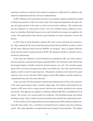 maximum overshoot are reduced in this method in comparison to LQR and GA in addition to the
improved computational efﬁciency and easier implementation.
In 2007, Mamani et al.[23] presented an on-line, non-asymptotic, algebraic identiﬁcation method
to identify the parameters of DC servo motor model. This method just depended on the input volt-
age and angular position of the motor so it does not need initial conditions. This method could
give the estimations in a short period of time. Also, the Coulombs friction coefﬁcient of servo
motor was identiﬁed. Both high frequency noises and Coulomb friction torque were applied to the
system. The experimental results showed a good robustness of system in presence of noise and
friction.
In 2011, Peng et al.[24] identiﬁed a nonlinear DC motor system with dead-zone characteris-
tics. They modeled the DC motor using Wiener-type Neural Network (WNN). In order to control
the DC motor, PID-type Neural Network (PIDNN) was designed. Then, an adaptive PID-type
neural network control is proposed based on WNN. The designed controller is reported to have a
satisfactory performance.
At the same time, Bhushan et al.[25] identiﬁed and controlled the DC servo motor speed to
track the trajectory using Bacterial Forging Algorithm (BFA). The simulation results showed that
the designed adaptive controller tracked the desired trajectory very well. The estimated angular
speed of DC servo motor can approximate within a reasonable error. Also, they used GA based on
adaptive control to track the speed trajectory. Although the simulation results showed the speed
trajectorys error was less than that in BFA adaptive control, BFA adaptive controller needed less
computational time and works more efﬁciently.
At the same time, Wu [26] presented an identiﬁcation method based on Tylor series expansion
of the motor speed response under a constant voltage input. This method could identify the pa-
rameters of DC motor such as, torque constant, electrical time constant, mechanical time constant
and friction. This approach was applied to modeling a Mabuchi RK370CA and Mabuchi FC130
motors. The systems were assessed under two conditions; with disturbance-torque and without
disturbance-torque. Then a model of motor has identiﬁed and veriﬁed bt the experimental results.
In 2014, Farid et al.[27] employed Particle Swarm Optimization (PSO) method to identify non-
linear DC motor model. Also, a controller was designed based on adaptive neuro-fuzzy inference
system. The control algorithm was implemented using Atmega32 microcontrollers. This method
12
 