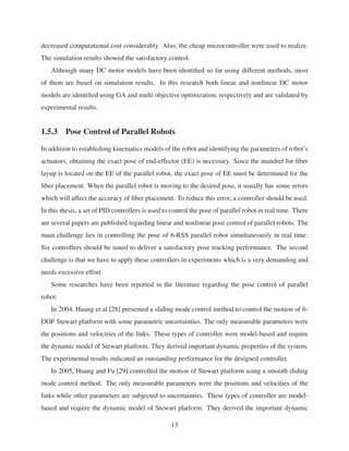 decreased computational cost considerably. Also, the cheap microcontroller were used to realize.
The simulation results showed the satisfactory control.
Although many DC motor models have been identiﬁed so far using different methods, most
of them are based on simulation results. In this research both linear and nonlinear DC motor
models are identiﬁed using GA and multi objective optimization, respectively and are validated by
experimental results.
1.5.3 Pose Control of Parallel Robots
In addition to establishing kinematics models of the robot and identifying the parameters of robot’s
actuators, obtaining the exact pose of end-effector (EE) is necessary. Since the mandrel for ﬁber
layup is located on the EE of the parallel robot, the exact pose of EE must be determined for the
ﬁber placement. When the parallel robot is moving to the desired pose, it usually has some errors
which will affect the accuracy of ﬁber placement. To reduce this error, a controller should be used.
In this thesis, a set of PID controllers is used to control the pose of parallel robot in real time. There
are several papers are published regarding linear and nonlinear pose control of parallel robots. The
main challenge lies in controlling the pose of 6-RSS parallel robot simultaneously in real time.
Six controllers should be tuned to deliver a satisfactory pose tracking performance. The second
challenge is that we have to apply these controllers in experiments which is a very demanding and
needs excessive effort.
Some researches have been reported in the literature regarding the pose control of parallel
robot:
In 2004, Huang et al.[28] presented a sliding mode control method to control the motion of 6-
DOF Stewart platform with some parametric uncertainties. The only measurable parameters were
the positions and velocities of the links. These types of controller were model-based and require
the dynamic model of Stewart platform. They derived important dynamic properties of the system.
The experimental results indicated an outstanding performance for the designed controller.
In 2005, Huang and Fu [29] controlled the motion of Stewart platform using a smooth sliding
mode control method. The only measurable parameters were the positions and velocities of the
links while other parameters are subjected to uncertainties. These types of controller are model-
based and require the dynamic model of Stewart platform. They derived the important dynamic
13
 