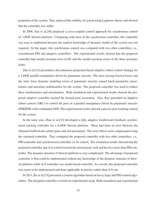 properties of the system. They analyzed the stability of system using Lyapunov theory and showed
that the controller was stable.
In 2006, Sun et al.[30] proposed a cross-coupled control approach for synchronous control
of 3-DOF Stewart platform. Comparing with most of the synchronous controller, this controller
was easy to implement because the explicit knowledge of dynamic model of the system was not
required. In this paper, this synchronous control was compared with two other controllers, i.e.,
conventional PID and adaptive controllers. The experimental results showed that the proposed
controller had smaller position error of EE and the smaller position errors of the three prismatic
joints.
Zhu et al.[31] presented a discontinuous projection-based adaptive robust control strategy for
a 3-DOF parallel manipulator driven by pneumatic muscles. The time-varying friction forces and
the static force dynamic modeling errors of pneumatic muscles caused harsh parametric uncer-
tainties and uncertain nonlinearities for the system. The proposed controller was used to reduce
these nonlinearities and uncertainties. Both simulation and experimental results showed the pro-
posed adaptive controller tracked the desired pose accurately. Also, they presented an adaptive
robust control (ARC) to control the pose of a parallel manipulator driven by pneumatic muscles
(PMDPM) with a redundant DOF. The experimental results showed a precise pose tracking control
for the system.
In the same year, Zhao et al.[32] developed a fully adaptive feedforward feedback synchro-
nized tracking controller for a 6-DOF Stewart platform. There had been an error between the
obtained feedforward control gains and real parameters. The error effects were compensated using
the saturated controller. They compared the proposed controller with two other controllers, i.e.,
PID controller and synchronized controller (A-S) control. The simulation results showed that the
proposed controller and A-S control tracked the desired pose well and has less error than PID con-
troller. The dynamic structure of Stewart platform is very complicated. The advantage of proposed
controller is that could be implemented without any knowledge of the dynamic structure of Stew-
art platform while A-S controller was model-based controller. As a result, this proposed controller
was easier to be implemented and more applicable in practice rather than A-S one.
In 2011, Bo et al.[33] presented a control algorithm based on fuzzy logic and PID control algo-
rithms. The designed controller is tested on experimental setup. Both simulation and experimental
14
 