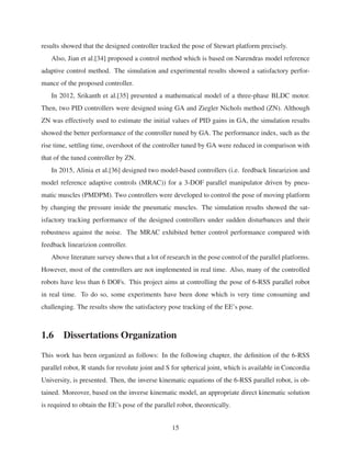 results showed that the designed controller tracked the pose of Stewart platform precisely.
Also, Jian et al.[34] proposed a control method which is based on Narendras model reference
adaptive control method. The simulation and experimental results showed a satisfactory perfor-
mance of the proposed controller.
In 2012, Srikanth et al.[35] presented a mathematical model of a three-phase BLDC motor.
Then, two PID controllers were designed using GA and Ziegler Nichols method (ZN). Although
ZN was effectively used to estimate the initial values of PID gains in GA, the simulation results
showed the better performance of the controller tuned by GA. The performance index, such as the
rise time, settling time, overshoot of the controller tuned by GA were reduced in comparison with
that of the tuned controller by ZN.
In 2015, Alinia et al.[36] designed two model-based controllers (i.e. feedback linearizion and
model reference adaptive controls (MRAC)) for a 3-DOF parallel manipulator driven by pneu-
matic muscles (PMDPM). Two controllers were developed to control the pose of moving platform
by changing the pressure inside the pneumatic muscles. The simulation results showed the sat-
isfactory tracking performance of the designed controllers under sudden disturbances and their
robustness against the noise. The MRAC exhibited better control performance compared with
feedback linearizion controller.
Above literature survey shows that a lot of research in the pose control of the parallel platforms.
However, most of the controllers are not implemented in real time. Also, many of the controlled
robots have less than 6 DOFs. This project aims at controlling the pose of 6-RSS parallel robot
in real time. To do so, some experiments have been done which is very time consuming and
challenging. The results show the satisfactory pose tracking of the EE’s pose.
1.6 Dissertations Organization
This work has been organized as follows: In the following chapter, the deﬁnition of the 6-RSS
parallel robot, R stands for revolute joint and S for spherical joint, which is available in Concordia
University, is presented. Then, the inverse kinematic equations of the 6-RSS parallel robot, is ob-
tained. Moreover, based on the inverse kinematic model, an appropriate direct kinematic solution
is required to obtain the EE’s pose of the parallel robot, theoretically.
15
 