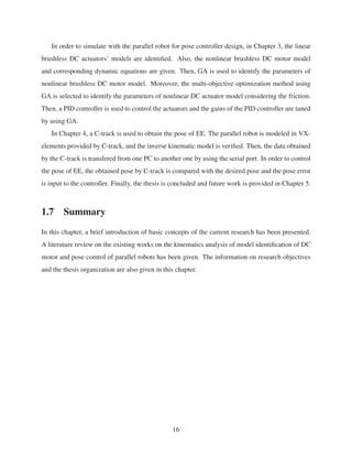 In order to simulate with the parallel robot for pose controller design, in Chapter 3, the linear
brushless DC actuators’ models are identiﬁed. Also, the nonlinear brushless DC motor model
and corresponding dynamic equations are given. Then, GA is used to identify the parameters of
nonlinear brushless DC motor model. Moreover, the multi-objective optimization method using
GA is selected to identify the parameters of nonlinear DC actuator model considering the friction.
Then, a PID controller is used to control the actuators and the gains of the PID controller are tuned
by using GA.
In Chapter 4, a C-track is used to obtain the pose of EE. The parallel robot is modeled in VX-
elements provided by C-track, and the inverse kinematic model is veriﬁed. Then, the data obtained
by the C-track is transfered from one PC to another one by using the serial port. In order to control
the pose of EE, the obtained pose by C-track is compared with the desired pose and the pose error
is input to the controller. Finally, the thesis is concluded and future work is provided in Chapter 5.
1.7 Summary
In this chapter, a brief introduction of basic concepts of the current research has been presented.
A literature review on the existing works on the kinematics analysis of model identiﬁcation of DC
motor and pose control of parallel robots has been given. The information on research objectives
and the thesis organization are also given in this chapter.
16
 