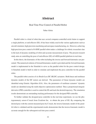 Abstract
Real Time Pose Control of Parallel Robot
Sahar Alinia
Parallel robot is a kind of robot that uses several computer-controlled serial chains to support
a single platform, or end-effector (EE). It has been widely used in the various applications such as
aircraft simulator, high precision machining and aerospace manufacturing, etc. However, achieving
high precision pose control of 6-DOF parallel robot makes a challenge for robotic researchers due
to the lack of dynamic modeling of robot and accurate measurement of pose. The present research
study aims at controlling the pose of end-effector (EE) of 6-RSS parallel platform in real time.
In this thesis, the kinematics of the robot including the inverse and forward kinematics are pre-
sented. The numerical solution of forward kinematics model is provided and the forward kinematic
model is implemented in the Simulink to serve as the parallel robot for the pose control design.
A Simulink model is built in order to simulate and implement the pose controller for the parallel
robot.
The parallel robot consists of six Brush-Less DC (BLDC) actuators. Both linear and nonlinear
dynamic models of the DC motors are derived. The parameters of linear dynamic models are
identiﬁed using Genetic Algorithm (GA). Also, the parameters of nonlinear actuators’ dynamic
model are identiﬁed using the multi-objective optimization method. Then a proportional-integral-
derivative (PID) controller is used to control the EE and track the desired trajectory. The simulation
results demonstrate an outstanding tracking performance for the designed PID controller.
To further validate the designed pose controller in the real time experiment, we use the pho-
togrammetry sensor–C-track from Creaform Inc. to obtain the pose of EE. By comparing the
desired pose with the current measured pose by C-track, the inverse kinematic model of the paral-
lel robot is validated and the experimental results demonstrate that the inverse kinematic model is
accurate enough for the subsequent real time pose control.
iii
 