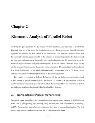 Chapter 2
Kinematic Analysis of Parallel Robot
To design the pose controller for the parallel robot in simulation, it is necessary to conduct the
kinematic analysis of the robot for simulating the robot. Both inverse and forward kinematic
equations are required for pose control in the simulations. The forward kinematic model will
be combined with the dynamic model of the actuators to mimic the parallel robot behavior and
the pose information output of the parallel robot can be obtained from this model to serve as the
feedback signal for closed-loop pose control system. While the inverse kinematic model can be
used to generate the command to the actuators in the simulation. The main objective of this chapter
is to derive the kinematics of 6-RSS parallel robot in order to control the pose of EE. The accuracy
of these equation are validated experimentally in the following chapters.
This chapter is organized as follows: In Section 2.1, the parallel robots are introduced and
a brief history of parallel robots is given. In Section 2.2, 6-RSS-DOF parallel robot, which is
available in Concordia university, is described. Then, the inverse and forward kinematics of 6-RSS
parallel robot are obtained and modeled in Simulink block diagram.
2.1 Introduction of Parallel Stewart Robot
Nowadays, robot manipulators are commonly used in manufacturing industry to fulﬁll different
tasks, such as spray painting, spot welding, lifting different parts with different mass, assembling,
etc[37]. There are two types of robots which are widely used in industrial applications. The ﬁrst
one is called parallel robot and the second one is known as a serial robot.
17
 