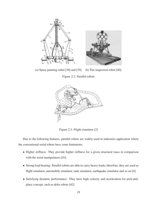 (a) Spray painting robot [38] and [39]. (b) Tire inspection robot [40].
Figure 2.2: Parallel robots
Figure 2.3: Flight simulator [2]
Due to the following features, parallel robots are widely used in industries application where
the conventional serial robots have some limitations:
• Higher stiffness: They provide higher stiffness for a given structural mass in comparison
with the serial manipulators [41].
• Strong load bearing: Parallel robots are able to carry heavy loads; therefore, they are used as
ﬂight simulator, automobile simulator, tank simulator, earthquake simulator and so on [4].
• Satisfying dynamic performance: They have high velocity and acceleration for pick-and-
place concept, such as delta robots [42].
19
 