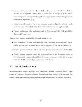 • Less accumulated errors of joints: In serial robots, the errors accumulate because the links
are series, while in parallel robot the errors of parallel links are averaged [43]. It is used as
micro-manipulators or manipulator for ophthalmic surgery operation where the high accurate
positioning is required [4], [43].
• Simpler inverse kinematics. The inverse kinematic equations of parallel robots are much
easier than serial robots which makes them more suitable for real time application [1].
• They are used in many other applications such as, Neuro-surgical robot [44], optical ﬁber
alignment [45], and so on.
However, there are some drawbacks in the parallel robot, such as;
• Small workspace: The work space of parallel robot is much less than that of serial robots.
Finding the work space of parallel robots, also, is more difﬁcult than that of serial ones [1].
• Complex dynamic model: It is difﬁcult to ﬁnd the dynamic equation for parallel robots [40].
• Complex forward kinematic model: It is very complicated to ﬁnd the unique solution to
forward kinematic equations of parallel robot. So, many researchers tried to ﬁnd the unique
solution to the FK equations by using numerical methods [40].
2.2 6-RSS Parallel Robot
As it mentioned in Chapter 1, the aim of using 6-RSS parallel robot is to add more dexterity to the
current AFP machines. Therefore, obtaining the exact pose of the parallels EE is necessary. The
current 6-RSS robot, available in Concordia University, and its features are given in this section.
20
 
