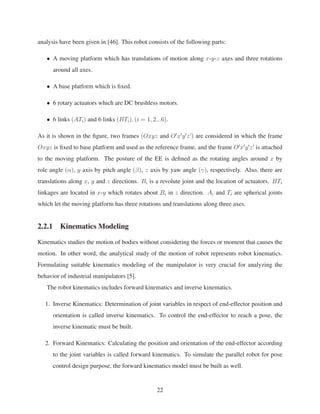 analysis have been given in [46]. This robot consists of the following parts:
• A moving platform which has translations of motion along x-y-z axes and three rotations
around all axes.
• A base platform which is ﬁxed.
• 6 rotary actuators which are DC brushless motors.
• 6 links (ATi) and 6 links (BTi), (i = 1, 2...6).
As it is shown in the ﬁgure, two frames (Oxyz and O x y z ) are considered in which the frame
Oxyz is ﬁxed to base platform and used as the reference frame, and the frame O x y z is attached
to the moving platform. The posture of the EE is deﬁned as the rotating angles around x by
role angle (α), y axis by pitch angle (β), z axis by yaw angle (γ), respectively. Also, there are
translations along x, y and z directions. Bi is a revolute joint and the location of actuators. BTi
linkages are located in x-y which rotates about Bi in z direction. Ai and Ti are spherical joints
which let the moving platform has three rotations and translations along three axes.
2.2.1 Kinematics Modeling
Kinematics studies the motion of bodies without considering the forces or moment that causes the
motion. In other word, the analytical study of the motion of robot represents robot kinematics.
Formulating suitable kinematics modeling of the manipulator is very crucial for analyzing the
behavior of industrial manipulators [5].
The robot kinematics includes forward kinematics and inverse kinematics.
1. Inverse Kinematics: Determination of joint variables in respect of end-effector position and
orientation is called inverse kinematics. To control the end-effector to reach a pose, the
inverse kinematic must be built.
2. Forward Kinematics: Calculating the position and orientation of the end-effector according
to the joint variables is called forward kinematics. To simulate the parallel robot for pose
control design purpose, the forward kinematics model must be built as well.
22
 