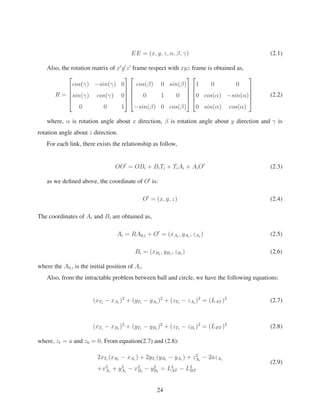 EE = (x, y, z, α, β, γ) (2.1)
Also, the rotation matrix of x y z frame respect with xyz frame is obtained as,
R =
⎡
⎢
⎢
⎢
⎣
cos(γ) −sin(γ) 0
sin(γ) cos(γ) 0
0 0 1
⎤
⎥
⎥
⎥
⎦
⎡
⎢
⎢
⎢
⎣
cos(β) 0 sin(β)
0 1 0
−sin(β) 0 cos(β)
⎤
⎥
⎥
⎥
⎦
⎡
⎢
⎢
⎢
⎣
1 0 0
0 cos(α) −sin(α)
0 sin(α) cos(α)
⎤
⎥
⎥
⎥
⎦
(2.2)
where, α is rotation angle about x direction, β is rotation angle about y direction and γ is
rotation angle about z direction.
For each link, there exists the relationship as follow,
OO = OBi + BiTi + TiAi + AiO (2.3)
as we deﬁned above, the coordinate of O is:
O = (x, y, z) (2.4)
The coordinates of Ai and Bi are obtained as,
Ai = RA0,i + O = (xAi
, yAi
, zAi
) (2.5)
Bi = (xBi
, yBi
, zBi
) (2.6)
where the A0,i is the initial position of Ai.
Also, from the intractable problem between ball and circle, we have the following equations:
(xTi
− xAi
)2
+ (yTi
− yAi
)2
+ (zTi
− zAi
)2
= (LAT )2
(2.7)
(xTi
− xBi
)2
+ (yTi
− yBi
)2
+ (zTi
− zBi
)2
= (LBT )2
(2.8)
where, zt = a and zb = 0. From equation(2.7) and (2.8):
2xTi
(xBi
− xAi
) + 2yTi
(yBi
− yAi
) + z2
Ai
− 2azAi
+x2
Ai
+ y2
Ai
− x2
Bi
− y2
Bi
= L2
AT − L2
BT
(2.9)
24
 
