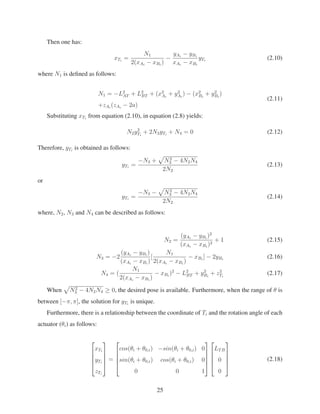 Then one has:
xTi
=
N1
2(xAi
− xBi
)
−
yAi
− yBi
xAi
− xBi
yTi
(2.10)
where N1 is deﬁned as follows:
N1 = −L2
AT + L2
BT + (x2
Ai
+ y2
Ai
) − (x2
Bi
+ y2
Bi
)
+zAi
(zAi
− 2a)
(2.11)
Substituting xTi
from equation (2.10), in equation (2.8) yields:
N2y2
Ti
+ 2N3yTi
+ N4 = 0 (2.12)
Therefore, yTi
is obtained as follows:
yTi
=
−N3 + N2
3 − 4N2N4
2N2
(2.13)
or
yTi
=
−N3 − N2
3 − 4N2N4
2N2
(2.14)
where, N2, N3 and N4 can be described as follows:
N2 =
(yAi
− yBi
)2
(xAi
− xBi
)2
+ 1 (2.15)
N3 = −2
(yAi
− yBi
)
(xAi
− xBi
)
[
N1
2(xAi
− xBi
)
− xBi
] − 2yBi
(2.16)
N4 = (
N1
2(xAi
− xBi
)
− xBi
)2
− L2
BT + y2
Bi
+ z2
Ti
(2.17)
When N2
3 − 4N2N4 ≥ 0, the desired pose is available. Furthermore, when the range of θ is
between [−π, π], the solution for yTi
is unique.
Furthermore, there is a relationship between the coordinate of Ti and the rotation angle of each
actuator (θi) as follows:
⎡
⎢
⎢
⎢
⎣
xTi
yTi
zTi
⎤
⎥
⎥
⎥
⎦
=
⎡
⎢
⎢
⎢
⎣
cos(θi + θ0,i) −sin(θi + θ0,i) 0
sin(θi + θ0,i) cos(θi + θ0,i) 0
0 0 1
⎤
⎥
⎥
⎥
⎦
⎡
⎢
⎢
⎢
⎣
LTB
0
0
⎤
⎥
⎥
⎥
⎦
(2.18)
25
 