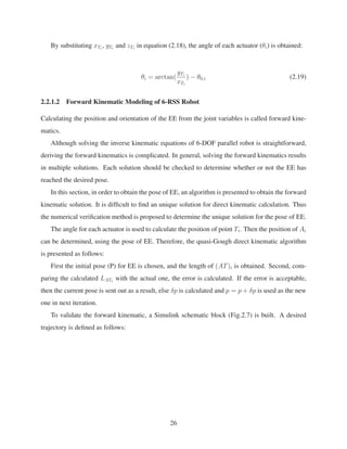 By substituting xTi
, yTi
and zTi
in equation (2.18), the angle of each actuator (θi) is obtained:
θi = arctan(
yTi
xTi
) − θ0,i (2.19)
2.2.1.2 Forward Kinematic Modeling of 6-RSS Robot
Calculating the position and orientation of the EE from the joint variables is called forward kine-
matics.
Although solving the inverse kinematic equations of 6-DOF parallel robot is straightforward,
deriving the forward kinematics is complicated. In general, solving the forward kinematics results
in multiple solutions. Each solution should be checked to determine whether or not the EE has
reached the desired pose.
In this section, in order to obtain the pose of EE, an algorithm is presented to obtain the forward
kinematic solution. It is difﬁcult to ﬁnd an unique solution for direct kinematic calculation. Thus
the numerical veriﬁcation method is proposed to determine the unique solution for the pose of EE.
The angle for each actuator is used to calculate the position of point Ti. Then the position of Ai
can be determined, using the pose of EE. Therefore, the quasi-Gough direct kinematic algorithm
is presented as follows:
First the initial pose (P) for EE is chosen, and the length of (AT)i is obtained. Second, com-
paring the calculated LATi
with the actual one, the error is calculated. If the error is acceptable,
then the current pose is sent out as a result, else δp is calculated and p = p + δp is used as the new
one in next iteration.
To validate the forward kinematic, a Simulink schematic block (Fig.2.7) is built. A desired
trajectory is deﬁned as follows:
26
 