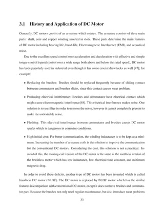 3.1 History and Application of DC Motor
Generally, DC motors consist of an armature which rotates. The armature consists of three main
parts: shaft, core and copper winding inserted in slots. These parts determine the main features
of DC motor including bearing life, brush life, Electromagnetic Interference (EMI), and acoustical
noise.
Due to the excellent speed control over acceleration and deceleration with effective and simple
torque control (speed control over a wide range both above and below the rated speed), DC motor
has been popularly used in industrial even though it has some crucial drawbacks as well [47]; for
example:
• Replacing the brushes: Brushes should be replaced frequently because of sliding contact
between commutator and brushes slides, since this contact causes wear problem.
• Producing electrical interference: Brushes and commutator have electrical contact which
might cause electromagnetic interference[48]. This electrical interference makes noise. One
solution is to use ﬁlter in order to remove the noise, however it cannot completely prevent to
make the undesirable noise.
• Flashing: This electrical interference between commutator and brushes causes DC motor
sparks which is dangerous in corrosive conditions.
• High initial cost: For better communication, the winding inductance is to be kept at a mini-
mum. Increasing the number of armature coils is the solution to improve the communication
for the conventional DC motors. Considering the cost, this solution is not a practical. In-
stead of this, the moving-coil version of the DC motor is the same as the toothless version of
the brushless motor which has low inductance, low electrical time constant, and minimum
magnetic drag.
In order to avoid these deﬁcits, another type of DC motor has been invented which is called
brushless DC motor (BLDC). The DC motor is replaced by BLDC motor which has the similar
features in comparison with conventional DC motor, except it does not have brushes and commuta-
tor part. Because the brushes not only need regular maintenance, but also introduce wear problems
33
 