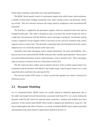 which impose sparking, undesirable noise and speed limitations.
The BLDC motor usually consist of a permanent magnet rotor which rotates about armatures,
a number of ﬁxed stator windings around the rotor, entire sensing system, and electronic switch-
ing circuits. This new structure increases the torque speed in comparison with conventional DC
motor[49].
The ﬁeld ﬂux is supplied by the permanent magnets which are mounted on the rotor and are
arranged in pole pairs. The stator is designed in such a way that if the current reaches the coils at
a right time, the interaction with the ﬁeld ﬂux occurs and toque is produced. An absolute sensing
system is required to locate magnets which is necessary for the coil to be switched in the correct
sequence and at a correct time. The electronic commutator takes the information from the sensors
and processes it to switch the currents in the stator coils.
Generally, it has many advantages such as simple maintenance, low price and reliability. Also,
they are easy to be constructed [50]. BLDC motor provides variable speed operation. These motors
are used in high performance motion control products, such as machine tools. These advantages
make an increase in interest in the use of this kind of motor [51].
The DC motor has been widely used in industry because of the excellent speed control over
acceleration and deceleration with effective and simple torque control (speed control over a wide
range both above and below the rated speed) [52].
The classical model of DC motor is a linear second-order equation one which is discussed in
following section.
3.2 Dynamic Modeling
As it is mentioned before, BLDC motors are usually utilized in industrial applications due to
the stable and straight forward characteristics associated with them [53]. As a result, ﬁnding the
dynamic model for DC motor has attracted many researchers’ attention and methods have been
proposed. In this section linear BLDC motor model is adopted and identiﬁed by using GA. The
linear model neglects the effect of friction. As a result, a nonlinear BLDC motor model is presented
and identiﬁed using multi-objective optimization method in Section 3.3.
34
 