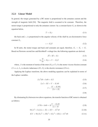 3.2.1 Linear Model
In general, the torque generated by a DC motor is proportional to the armature current and the
strength of magnetic ﬁeld [54]. The magnetic ﬁeld is assumed to be constant. Therefore, the
motor torque is proportional to only the armature current i by a constant factor Kt as shown in the
equation below,
T = Kti (3.1)
the back emf, e, is proportional to the angular velocity of the shaft by an electromotive force
constant Ke.
e = Ke
˙θ (3.2)
In SI units, the motor torque and back emf constants are equal, therefore, Kt = Ke = K.
Based on Newtons second law and Kirchhoff’s voltage law, the following equations are derived,
J ¨θ + b ˙θ = Ki (3.3)
La
di
dt
+ Rai = V − Ke
˙θ (3.4)
where, J is the moment of inertia of the rotor (Kg.m2
), b is the motor viscous friction constant
(N.m.s), La is electric inductance (H), Ra is the electric resistance (Ohm).
Applying the Laplace transform, the above modeling equations can be explained in terms of
the Laplace variables.
J(s2
)Θ + bsΘ = KI (3.5)
LsI + RI = V − KsΘ (3.6)
I =
(V − KsΘ)
(Ls + R)
(3.7)
(3.8)
By eliminating I(s) between two above equations, the transfer function of DC motor is obtained
as follows:
Js2
Θ + bsΘ = K
V − KsΘ
Ls + R
(3.9)
Θ(Js2
+ bs)(Ls + R) = KV − K2
sθ (3.10)
KV = Θ(JLs3
+ JRs2
+ bLs2
+ bRs) + K2
sΘ (3.11)
35
 