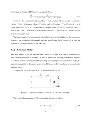 So, the transfer function of DC motor obtained as follows:
Θ
V
=
K
JLs3 + (JR + bL)s2 + (bR + K2)s
(3.12)
where, R = Ra is armature resistance, (Ω), L = La is armature inductance, (H), v is Armature
voltage, (V ), e(t) is back emf voltage, (V ), Kb is back emf constant, (V/(rad/sec)), K = Kt is
torque constant, (N.m/A), Tm is torque developed by the motor, (N.m), Θ(t) is angular displace-
ment of shaft, (rad), J is moment of inertia of motor and load, (Kg-m2
/rad), and b is motor viscous
friction constant, (N.m.s).
The linear model neglects nonlinear friction which causes negative effects on the systems per-
formance. The nonlinear friction models and their identiﬁcation for DC motor will be built and
identiﬁed in following section [20], [3], [55], [53].
3.2.2 Nonlinear Model
As it is mentioned, before the linear DC motor model neglects the dead zone of motor that has a
great effect on the system of motor [3]. In order to improve the accuracy of the model, the effect
of nonlinear friction is considered in DC modeling. Considering the nonlinear friction model, the
friction torque applied to the system results in the DC motor model which becomes a second-order
nonlinear model.
An equivalent electrical circuit of BLDC is represented in Fig.3.1.
Figure 3.1: Equivalent electrical circuit of a DC brushless motor [3].
The torque balance equation of DC motor can be described as follows,
J ˙ω + Bω = Kti (3.13)
36
 