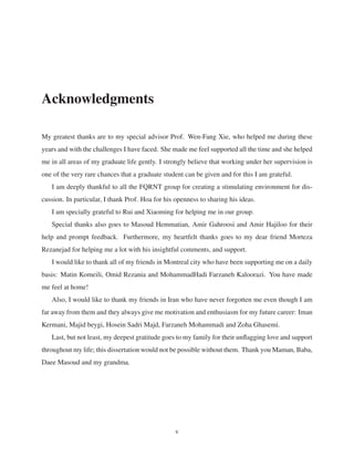Acknowledgments
My greatest thanks are to my special advisor Prof. Wen-Fang Xie, who helped me during these
years and with the challenges I have faced. She made me feel supported all the time and she helped
me in all areas of my graduate life gently. I strongly believe that working under her supervision is
one of the very rare chances that a graduate student can be given and for this I am grateful.
I am deeply thankful to all the FQRNT group for creating a stimulating environment for dis-
cussion. In particular, I thank Prof. Hoa for his openness to sharing his ideas.
I am specially grateful to Rui and Xiaoming for helping me in our group.
Special thanks also goes to Masoud Hemmatian, Amir Gahroosi and Amir Hajiloo for their
help and prompt feedback. Furthermore, my heartfelt thanks goes to my dear friend Morteza
Rezanejad for helping me a lot with his insightful comments, and support.
I would like to thank all of my friends in Montreal city who have been supporting me on a daily
basis: Matin Komeili, Omid Rezania and MohammadHadi Farzaneh Kaloorazi. You have made
me feel at home!
Also, I would like to thank my friends in Iran who have never forgotten me even though I am
far away from them and they always give me motivation and enthusiasm for my future career: Iman
Kermani, Majid beygi, Hosein Sadri Majd, Farzaneh Mohammadi and Zoha Ghasemi.
Last, but not least, my deepest gratitude goes to my family for their unﬂagging love and support
throughout my life; this dissertation would not be possible without them. Thank you Maman, Baba,
Daee Masoud and my grandma.
v
 
