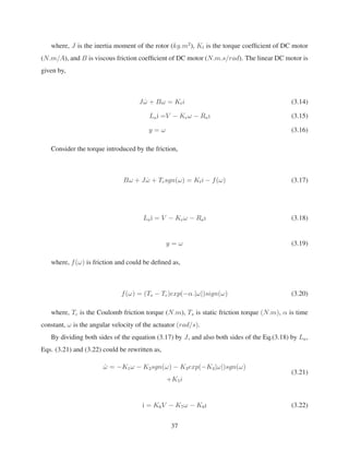 where, J is the inertia moment of the rotor (kg.m2
), Kt is the torque coefﬁcient of DC motor
(N.m/A), and B is viscous friction coefﬁcient of DC motor (N.m.s/rad). The linear DC motor is
given by,
J ˙ω + Bω = Kti (3.14)
La˙ı =V − Keω − Raı (3.15)
y = ω (3.16)
Consider the torque introduced by the friction,
Bω + J ˙ω + Tcsgn(ω) = Kti − f(ω) (3.17)
La˙ı = V − Keω − Raı (3.18)
y = ω (3.19)
where, f(ω) is friction and could be deﬁned as,
f(ω) = (Ts − Tc)exp(−α.|ω|)sign(ω) (3.20)
where, Tc is the Coulomb friction torque (N.m), Ts is static friction torque (N.m), α is time
constant, ω is the angular velocity of the actuator (rad/s).
By dividing both sides of the equation (3.17) by J, and also both sides of the Eq.(3.18) by La,
Eqs. (3.21) and (3.22) could be rewritten as,
˙ω = −K1ω − K2sgn(ω) − K3exp(−K4|ω|)sgn(ω)
+K5i
(3.21)
˙ı = K6V − K7ω − K8ı (3.22)
37
 