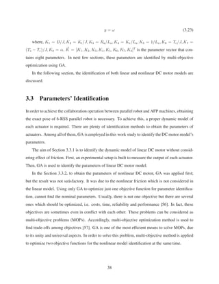 y = ω (3.23)
where, K1 = B/J, K2 = Kt/J, K3 = Ra/La, K4 = Ke/La, K5 = 1/La, K6 = Tc/J, K7 =
(Ts − Tc)/J, K8 = α, K = [K1, K2, K3, K4, K5, K6, K7, K8]T
is the parameter vector that con-
tains eight parameters. In next few sections, these parameters are identiﬁed by multi-objective
optimization using GA.
In the following section, the identiﬁcation of both linear and nonlinear DC motor models are
discussed.
3.3 Parameters’ Identiﬁcation
In order to achieve the collaboration operation between parallel robot and AFP machines, obtaining
the exact pose of 6-RSS parallel robot is necessary. To achieve this, a proper dynamic model of
each actuator is required. There are plenty of identiﬁcation methods to obtain the parameters of
actuators. Among all of them, GA is employed in this work study to identify the DC motor model’s
parameters.
The aim of Section 3.3.1 is to identify the dynamic model of linear DC motor without consid-
ering effect of friction. First, an experimental setup is built to measure the output of each actuator.
Then, GA is used to identify the parameters of linear DC motor model.
In the Section 3.3.2, to obtain the parameters of nonlinear DC motor, GA was applied ﬁrst;
but the result was not satisfactory. It was due to the nonlinear friction which is not considered in
the linear model. Using only GA to optimize just one objective function for parameter identiﬁca-
tion, cannot ﬁnd the nominal parameters. Usually, there is not one objective but there are several
ones which should be optimized, i.e. costs, time, reliability and performance [56]. In fact, these
objectives are sometimes even in conﬂict with each other. These problems can be considered as
multi-objective problems (MOPs). Accordingly, multi-objective optimization method is used to
ﬁnd trade-offs among objectives [57]. GA is one of the most efﬁcient means to solve MOPs, due
to its unity and universal aspects. In order to solve this problem, multi-objective method is applied
to optimize two objective functions for the nonlinear model identiﬁcation at the same time.
38
 