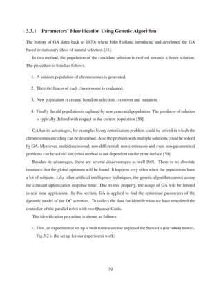 3.3.1 Parameters’ Identiﬁcation Using Genetic Algorithm
The history of GA dates back to 1970s where John Holland introduced and developed the GA
based evolutionary ideas of natural selection [58].
In this method, the population of the candidate solution is evolved towards a better solution.
The procedure is listed as follows:
1. A random population of chromosomes is generated.
2. Then the ﬁtness of each chromosome is evaluated.
3. New population is created based on selection, crossover and mutation.
4. Finally the old population is replaced by new generated population. The goodness of solution
is typically deﬁned with respect to the current population [59].
GA has its advantages, for example: Every optimization problem could be solved in which the
chromosomes encoding can be described. Also the problem with multiple solutions could be solved
by GA. Moreover, multidimensional, non-differential, non-continuous and even non-parametrical
problems can be solved since this method is not dependent on the error surface [59].
Besides its advantages, there are several disadvantages as well [60]. There is no absolute
insurance that the global optimum will be found. It happens very often when the populations have
a lot of subjects. Like other artiﬁcial intelligence techniques, the genetic algorithm cannot assure
the constant optimization response time. Due to this property, the usage of GA will be limited
in real time application. In this section, GA is applied to ﬁnd the optimized parameters of the
dynamic model of the DC actuators. To collect the data for identiﬁcation we have retroﬁtted the
controller of the parallel robot with two Quanser Cards.
The identiﬁcation procedure is shown as follows:
1. First, an experimental set up is built to measure the angles of the Stewart’s (the robot) motors.
Fig.3.2 is the set up for our experiment work:
39
 