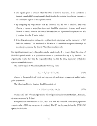 2. One input is given to actuator. Then the output of motor is measured. At the same time, a
dynamic model of DC motor is modeled and simulated with initial hypothetical parameters,
the same input is given to this dynamic model.
3. By comparing the output results with the simulated one, the error is obtained. The norm
of error is known as a cost function which should be minimized. In other word, a cost
function is deﬁned based on the norm of error between the experimental output and one that
is obtained from the dynamic model.
4. Using GA optimization method, this cost function is minimized and the parameters of DC
motor are identiﬁed. The parameters of the built-in PD controller are optimized through an
evolving process using the Genetic Algorithm simultaneously.
For identiﬁcation purpose, we have chosen pulse input signals. It is observed that the output of
identiﬁed dynamic model is in agreement with that of experimental set up in Fig.3.6-3.11. The
experimental results show that the proposed method can ﬁnd the ﬁtting parameters of both the
dynamics model of actuators.
The control signal of PD controller has the following form:
u(t) = Kpe(t) + Kd(de/dt) (3.24)
where u is the control signal, e(t) is tracking error, Kp and Kd are proportional and derivative
gain, respectively.
The following objective function should be minimized:
J = ||e||2 = J1 = ||θr − θa||2 (3.25)
where e is the error between experimental pulse response (θr) and simulated one (θa). Similarly,
the other errors can be deﬁned.
Using mutation with the value of 0.01, cross over with the value of 0.6 and initial population
with the value of 200, the parameters is obtained. The GA has been carried out by MATLAB
optimization toolbox.
42
 