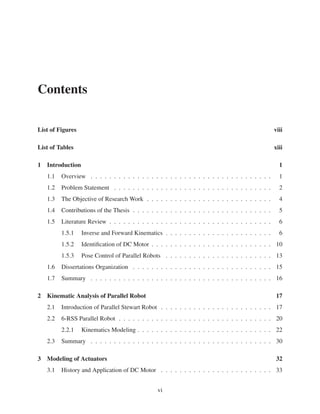 Contents
List of Figures viii
List of Tables xiii
1 Introduction 1
1.1 Overview . . . . . . . . . . . . . . . . . . . . . . . . . . . . . . . . . . . . . . . 1
1.2 Problem Statement . . . . . . . . . . . . . . . . . . . . . . . . . . . . . . . . . . 2
1.3 The Objective of Research Work . . . . . . . . . . . . . . . . . . . . . . . . . . . 4
1.4 Contributions of the Thesis . . . . . . . . . . . . . . . . . . . . . . . . . . . . . . 5
1.5 Literature Review . . . . . . . . . . . . . . . . . . . . . . . . . . . . . . . . . . . 6
1.5.1 Inverse and Forward Kinematics . . . . . . . . . . . . . . . . . . . . . . . 6
1.5.2 Identiﬁcation of DC Motor . . . . . . . . . . . . . . . . . . . . . . . . . . 10
1.5.3 Pose Control of Parallel Robots . . . . . . . . . . . . . . . . . . . . . . . 13
1.6 Dissertations Organization . . . . . . . . . . . . . . . . . . . . . . . . . . . . . . 15
1.7 Summary . . . . . . . . . . . . . . . . . . . . . . . . . . . . . . . . . . . . . . . 16
2 Kinematic Analysis of Parallel Robot 17
2.1 Introduction of Parallel Stewart Robot . . . . . . . . . . . . . . . . . . . . . . . . 17
2.2 6-RSS Parallel Robot . . . . . . . . . . . . . . . . . . . . . . . . . . . . . . . . . 20
2.2.1 Kinematics Modeling . . . . . . . . . . . . . . . . . . . . . . . . . . . . . 22
2.3 Summary . . . . . . . . . . . . . . . . . . . . . . . . . . . . . . . . . . . . . . . 30
3 Modeling of Actuators 32
3.1 History and Application of DC Motor . . . . . . . . . . . . . . . . . . . . . . . . 33
vi
 