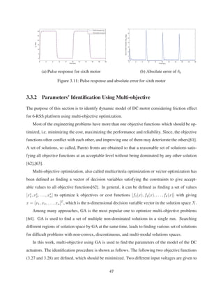 0 2 4 6 8 10 12 14 16 18 20
0
5
10
15
20
25
30
Time (sec)
θ6
(deg)
Sixth Actuator (θ6
)
Simulated Actuator
0 2 4 6 8 10 12 14 16 18 20
0
1
2
3
4
5
6
7
Time (sec)
ErrorofSixthActuator(δθ
6
)(deg)
(a) Pulse response for sixth motor (b) Absolute error of θ6
Figure 3.11: Pulse response and absolute error for sixth motor
3.3.2 Parameters’ Identiﬁcation Using Multi-objective
The purpose of this section is to identify dynamic model of DC motor considering friction effect
for 6-RSS platform using multi-objective optimization.
Most of the engineering problems have more than one objective functions which should be op-
timized, i.e. minimizing the cost, maximizing the performance and reliability. Since, the objective
functions often conﬂict with each other, and improving one of them may deteriorate the others[61].
A set of solutions, so called, Pareto fronts are obtained so that a reasonable set of solutions satis-
fying all objective functions at an acceptable level without being dominated by any other solution
[62],[63].
Multi-objective optimization, also called multicriteria optimization or vector optimization has
been deﬁned as ﬁnding a vector of decision variables satisfying the constraints to give accept-
able values to all objective functions[62]. In general, it can be deﬁned as ﬁnding a set of values
[x∗
1, x∗
2, . . . , x∗
n] to optimize k objectives or cost functions [f1(x), f2(x), . . . , fk(x)] with giving
x = [x1, x2, . . . , xn]T
, which is the n-dimensional decision variable vector in the solution space X.
Among many approaches, GA is the most popular one to optimize multi-objective problems
[64]. GA is used to ﬁnd a set of multiple non-dominated solutions in a single run. Searching
different regions of solution space by GA at the same time, leads to ﬁnding various set of solutions
for difﬁcult problems with non-convex, discontinuous, and multi-modal solutions spaces.
In this work, multi-objective using GA is used to ﬁnd the parameters of the model of the DC
actuators. The identiﬁcation procedure is shown as follows. The following two objective functions
(3.27 and 3.28) are deﬁned, which should be minimized. Two different input voltages are given to
47
 