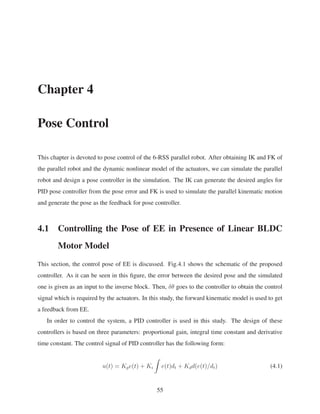 Chapter 4
Pose Control
This chapter is devoted to pose control of the 6-RSS parallel robot. After obtaining IK and FK of
the parallel robot and the dynamic nonlinear model of the actuators, we can simulate the parallel
robot and design a pose controller in the simulation. The IK can generate the desired angles for
PID pose controller from the pose error and FK is used to simulate the parallel kinematic motion
and generate the pose as the feedback for pose controller.
4.1 Controlling the Pose of EE in Presence of Linear BLDC
Motor Model
This section, the control pose of EE is discussed. Fig.4.1 shows the schematic of the proposed
controller. As it can be seen in this ﬁgure, the error between the desired pose and the simulated
one is given as an input to the inverse block. Then, δθ goes to the controller to obtain the control
signal which is required by the actuators. In this study, the forward kinematic model is used to get
a feedback from EE.
In order to control the system, a PID controller is used in this study. The design of these
controllers is based on three parameters: proportional gain, integral time constant and derivative
time constant. The control signal of PID controller has the following form:
u(t) = Kpe(t) + Ki e(t)dt + Kdd(e(t)/dt) (4.1)
55
 