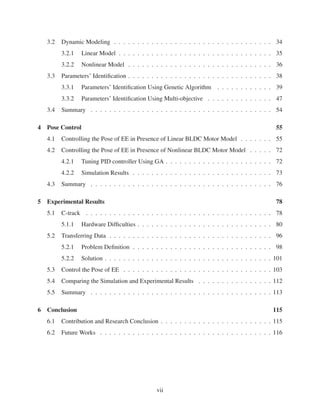 3.2 Dynamic Modeling . . . . . . . . . . . . . . . . . . . . . . . . . . . . . . . . . . 34
3.2.1 Linear Model . . . . . . . . . . . . . . . . . . . . . . . . . . . . . . . . . 35
3.2.2 Nonlinear Model . . . . . . . . . . . . . . . . . . . . . . . . . . . . . . . 36
3.3 Parameters’ Identiﬁcation . . . . . . . . . . . . . . . . . . . . . . . . . . . . . . . 38
3.3.1 Parameters’ Identiﬁcation Using Genetic Algorithm . . . . . . . . . . . . 39
3.3.2 Parameters’ Identiﬁcation Using Multi-objective . . . . . . . . . . . . . . 47
3.4 Summary . . . . . . . . . . . . . . . . . . . . . . . . . . . . . . . . . . . . . . . 54
4 Pose Control 55
4.1 Controlling the Pose of EE in Presence of Linear BLDC Motor Model . . . . . . . 55
4.2 Controlling the Pose of EE in Presence of Nonlinear BLDC Motor Model . . . . . 72
4.2.1 Tuning PID controller Using GA . . . . . . . . . . . . . . . . . . . . . . . 72
4.2.2 Simulation Results . . . . . . . . . . . . . . . . . . . . . . . . . . . . . . 73
4.3 Summary . . . . . . . . . . . . . . . . . . . . . . . . . . . . . . . . . . . . . . . 76
5 Experimental Results 78
5.1 C-track . . . . . . . . . . . . . . . . . . . . . . . . . . . . . . . . . . . . . . . . 78
5.1.1 Hardware Difﬁculties . . . . . . . . . . . . . . . . . . . . . . . . . . . . . 80
5.2 Transferring Data . . . . . . . . . . . . . . . . . . . . . . . . . . . . . . . . . . . 96
5.2.1 Problem Deﬁnition . . . . . . . . . . . . . . . . . . . . . . . . . . . . . . 98
5.2.2 Solution . . . . . . . . . . . . . . . . . . . . . . . . . . . . . . . . . . . . 101
5.3 Control the Pose of EE . . . . . . . . . . . . . . . . . . . . . . . . . . . . . . . . 103
5.4 Comparing the Simulation and Experimental Results . . . . . . . . . . . . . . . . 112
5.5 Summary . . . . . . . . . . . . . . . . . . . . . . . . . . . . . . . . . . . . . . . 113
6 Conclusion 115
6.1 Contribution and Research Conclusion . . . . . . . . . . . . . . . . . . . . . . . . 115
6.2 Future Works . . . . . . . . . . . . . . . . . . . . . . . . . . . . . . . . . . . . . 116
vii
 