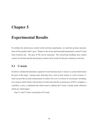 Chapter 5
Experimental Results
To validate the desired pose control in the real time experiments, we need the accurate measure-
ment of the parallel robot’s pose. Thanks to the newly purchased photogrammetry sensor-C-track
from Creaform Inc. The pose of EE can be measured. The closed-loop feedback pose control
system can be built and the desired pose control can be tested for the pose tracking in real time.
5.1 C-track
In order to validate the kinematics equation C-track has been used. C-track is a system which tracks
the pose of the target. Among many detecting tools, such as laser tracker or vision systems, C-
track can provide accurate measurement at relative low cost. It consists of several part, including;
two cameras which observe the position of robot and send the accurate pose of EE to computer, a
controller, a cone, a calibration bar which used to calibrate the C-track, a handy probe, reﬂectors
which are called targets.
Figs.5.1 and 5.2 show several parts of C-track.
78
 