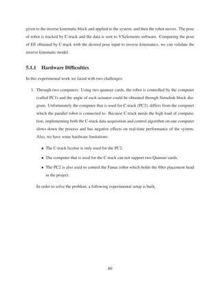 given to the inverse kinematic block and applied to the system, and then the robot moves. The pose
of robot is tracked by C-track and the data is sent to VXelements software. Comparing the pose
of EE obtained by C-track with the desired pose input to inverse kinematics, we can validate the
inverse kinematic model.
5.1.1 Hardware Difﬁculties
In this experimental work we faced with two challenges:
1. Through two computers: Using two quanser cards, the robot is controlled by the computer
(called PC1) and the angle of each actuator could be obtained through Simulink block dia-
gram. Unfortunately the computer that is used for C-track (PC2), differs from the computer
which the parallel robot is connected to. Because C-track needs the high load of computa-
tion, implementing both the C-track data acquisition and control algorithm on one computer
slows down the process and has negative effects on real-time performance of the system.
Also, we have some hardware limitations:
• The C-track license is only used for the PC2.
• The computer that is used for the C-track can not support two Quanser cards.
• The PC2 is also used to control the Fanuc robot which holds the ﬁber placement head
in the project.
In order to solve the problem, a following experimental setup is built,
80
 
