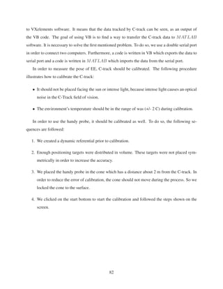 to VXelements software. It means that the data tracked by C-track can be seen, as an output of
the VB code. The goal of using VB is to ﬁnd a way to transfer the C-track data to MATLAB
software. It is necessary to solve the ﬁrst mentioned problem. To do so, we use a double serial port
in order to connect two computers. Furthermore, a code is written in VB which exports the data to
serial port and a code is written in MATLAB which imports the data from the serial port.
In order to measure the pose of EE, C-track should be calibrated. The following procedure
illustrates how to calibrate the C-track:
• It should not be placed facing the sun or intense light, because intense light causes an optical
noise in the C-Track ﬁeld of vision.
• The environment’s temperature should be in the range of was (+/- 2 C) during calibration.
In order to use the handy probe, it should be calibrated as well. To do so, the following se-
quences are followed:
1. We created a dynamic referential prior to calibration.
2. Enough positioning targets were distributed in volume. These targets were not placed sym-
metrically in order to increase the accuracy.
3. We placed the handy probe in the cone which has a distance about 2 m from the C-track. In
order to reduce the error of calibration, the cone should not move during the process. So we
locked the cone to the surface.
4. We clicked on the start bottom to start the calibration and followed the steps shown on the
screen.
82
 