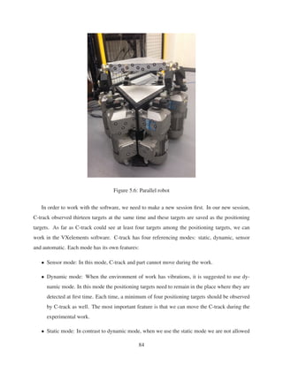 Figure 5.6: Parallel robot
In order to work with the software, we need to make a new session ﬁrst. In our new session,
C-track observed thirteen targets at the same time and these targets are saved as the positioning
targets. As far as C-track could see at least four targets among the positioning targets, we can
work in the VXelements software. C-track has four referencing modes: static, dynamic, sensor
and automatic. Each mode has its own features:
• Sensor mode: In this mode, C-track and part cannot move during the work.
• Dynamic mode: When the environment of work has vibrations, it is suggested to use dy-
namic mode. In this mode the positioning targets need to remain in the place where they are
detected at ﬁrst time. Each time, a minimum of four positioning targets should be observed
by C-track as well. The most important feature is that we can move the C-track during the
experimental work.
• Static mode: In contrast to dynamic mode, when we use the static mode we are not allowed
84
 