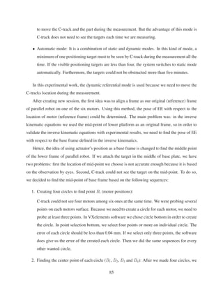 to move the C-track and the part during the measurement. But the advantage of this mode is
C-track does not need to see the targets each time we are measuring.
• Automatic mode: It is a combination of static and dynamic modes. In this kind of mode, a
minimum of one positioning target must to be seen by C-track during the measurement all the
time. If the visible positioning targets are less than four, the system switches to static mode
automatically. Furthermore, the targets could not be obstructed more than ﬁve minutes.
In this experimental work, the dynamic referential mode is used because we need to move the
C-tracks location during the measurement.
After creating new session, the ﬁrst idea was to align a frame as our original (reference) frame
of parallel robot on one of the six motors. Using this method, the pose of EE with respect to the
location of motor (reference frame) could be determined. The main problem was: in the inverse
kinematic equations we used the mid-point of lower platform as an original frame, so in order to
validate the inverse kinematic equations with experimental results, we need to ﬁnd the pose of EE
with respect to the base frame deﬁned in the inverse kinematics.
Hence, the idea of using actuator’s position as a base frame is changed to ﬁnd the middle point
of the lower frame of parallel robot. If we attach the target in the middle of base plate, we have
two problems: ﬁrst the location of mid-point we choose is not accurate enough because it is based
on the observation by eyes. Second, C-track could not see the target on the mid-point. To do so,
we decided to ﬁnd the mid-point of base frame based on the following sequences:
1. Creating four circles to ﬁnd point Bi (motor positions):
C-track could not see four motors among six ones at the same time. We were probing several
points on each motors surface. Because we need to create a circle for each motor, we need to
probe at least three points. In VXelements software we chose circle bottom in order to create
the circle. In point selection bottom, we select four points or more on individual circle. The
error of each circle should be less than 0.04 mm. If we select only three points, the software
does give us the error of the created each circle. Then we did the same sequences for every
other wanted circle.
2. Finding the center point of each circle (B1, B2, B3 and B4): After we made four circles, we
85
 