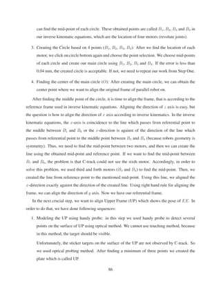 can ﬁnd the mid-point of each circle. These obtained points are called B1, B2, B3 and B4 in
our inverse kinematic equations, which are the location of four motors (revolute joints).
3. Creating the Circle based on 4 points (B1, B2, B3, B4): After we ﬁnd the location of each
motor, we click on circle bottom again and choose the point selection. We choose mid-points
of each circle and create our main circle using B1, B2, B3 and B4. If the error is less than
0.04 mm, the created circle is acceptable. If not, we need to repeat our work from Step One.
4. Finding the center of the main circle (O): After creating the main circle, we can obtain the
center point where we want to align the original frame of parallel robot on.
After ﬁnding the middle point of the circle, it is time to align the frame, that is according to the
reference frame used in inverse kinematic equations. Aligning the direction of z axis is easy, but
the question is how to align the direction of x axis according to inverse kinematics. In the inverse
kinematic equations, the x-axis is coincidence to the line which passes from referential point to
the middle between B1 and B6 or the x-direction is against of the direction of the line which
passes from referential point to the middle point between B3 and B4 (because robots geometry is
symmetry). Thus, we need to ﬁnd the mid-point between two motors, and then we can create the
line using the obtained mid-point and reference point. If we want to ﬁnd the mid-point between
B1 and B6, the problem is that C-track could not see the sixth motor. Accordingly, in order to
solve this problem, we used third and forth motors (B3 and B4) to ﬁnd the mid-point. Then, we
created the line from reference point to the mentioned mid-point. Using this line, we aligned the
x-direction exactly against the direction of the created line. Using right hand rule for aligning the
frame, we can align the direction of y axis. Now we have our referential frame.
In the next crucial step, we want to align Upper Frame (UP) which shows the pose of EE. In
order to do that, we have done following sequences:
1. Modeling the UP using handy probe: in this step we used handy probe to detect several
points on the surface of UP using optical method. We cannot use touching method, because
in this method, the target should be visible.
Unfortunately, the sticker targets on the surface of the UP are not observed by C-track. So
we used optical probing method. After ﬁnding a minimum of three points we created the
plate which is called UP.
86
 