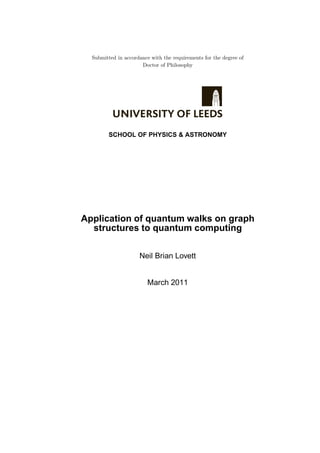 Submitted in accordance with the requirements for the degree of
Doctor of Philosophy
SCHOOL OF PHYSICS & ASTRONOMY
Application of quantum walks on graph
structures to quantum computing
Neil Brian Lovett
March 2011
 
