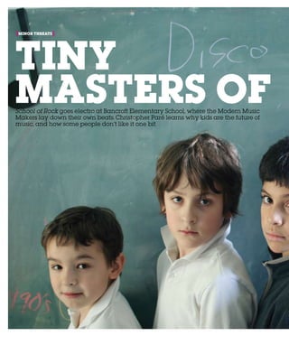 174 NAKEDEYE
minor threats[ ]
Tiny
Masters ofSchool of Rock goes electro at Bancroft Elementary School, where the Modern Music
Makers lay down their own beats. Christopher Paré learns why kids are the future of
music, and how some people don’t like it one bit
 