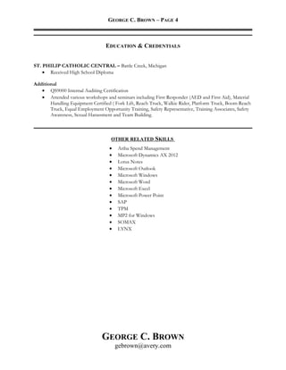 GEORGE C. BROWN – PAGE 4
EDUCATION & CREDENTIALS
ST. PHILIP CATHOLIC CENTRAL – Battle Creek, Michigan
• Received High School Diploma
Additional
• QS9000 Internal Auditing Certification
• Attended various workshops and seminars including First Responder (AED and First Aid), Material
Handling Equipment Certified ( Fork Lift, Reach Truck, Walkie Rider, Platform Truck, Boom Reach
Truck, Equal Employment Opportunity Training, Safety Representative, Training Associates, Safety
Awareness, Sexual Harassment and Team Building.
OTHER RELATED SKILLS
• Ariba Spend Management
• Microsoft Dynamics AX 2012
• Lotus Notes
• Microsoft Outlook
• Microsoft Windows
• Microsoft Word
• Microsoft Excel
• Microsoft Power Point
• SAP
• TPM
• MP2 for Windows
• SOMAX
• LYNX
GEORGE C. BROWN
gebrown@avery.com
 