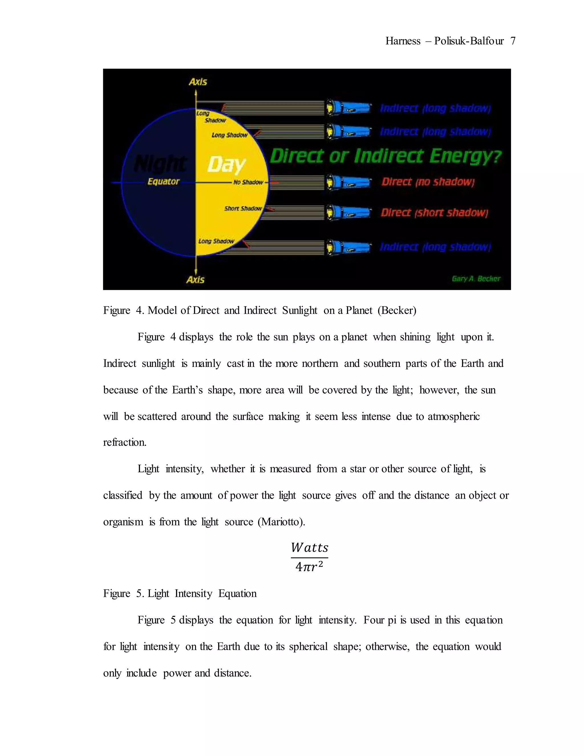 Harness – Polisuk-Balfour 7
Figure 4. Model of Direct and Indirect Sunlight on a Planet (Becker)
Figure 4 displays the role the sun plays on a planet when shining light upon it.
Indirect sunlight is mainly cast in the more northern and southern parts of the Earth and
because of the Earth’s shape, more area will be covered by the light; however, the sun
will be scattered around the surface making it seem less intense due to atmospheric
refraction.
Light intensity, whether it is measured from a star or other source of light, is
classified by the amount of power the light source gives off and the distance an object or
organism is from the light source (Mariotto).
𝑊𝑎𝑡𝑡𝑠
4𝜋𝑟2
Figure 5. Light Intensity Equation
Figure 5 displays the equation for light intensity. Four pi is used in this equation
for light intensity on the Earth due to its spherical shape; otherwise, the equation would
only include power and distance.
 