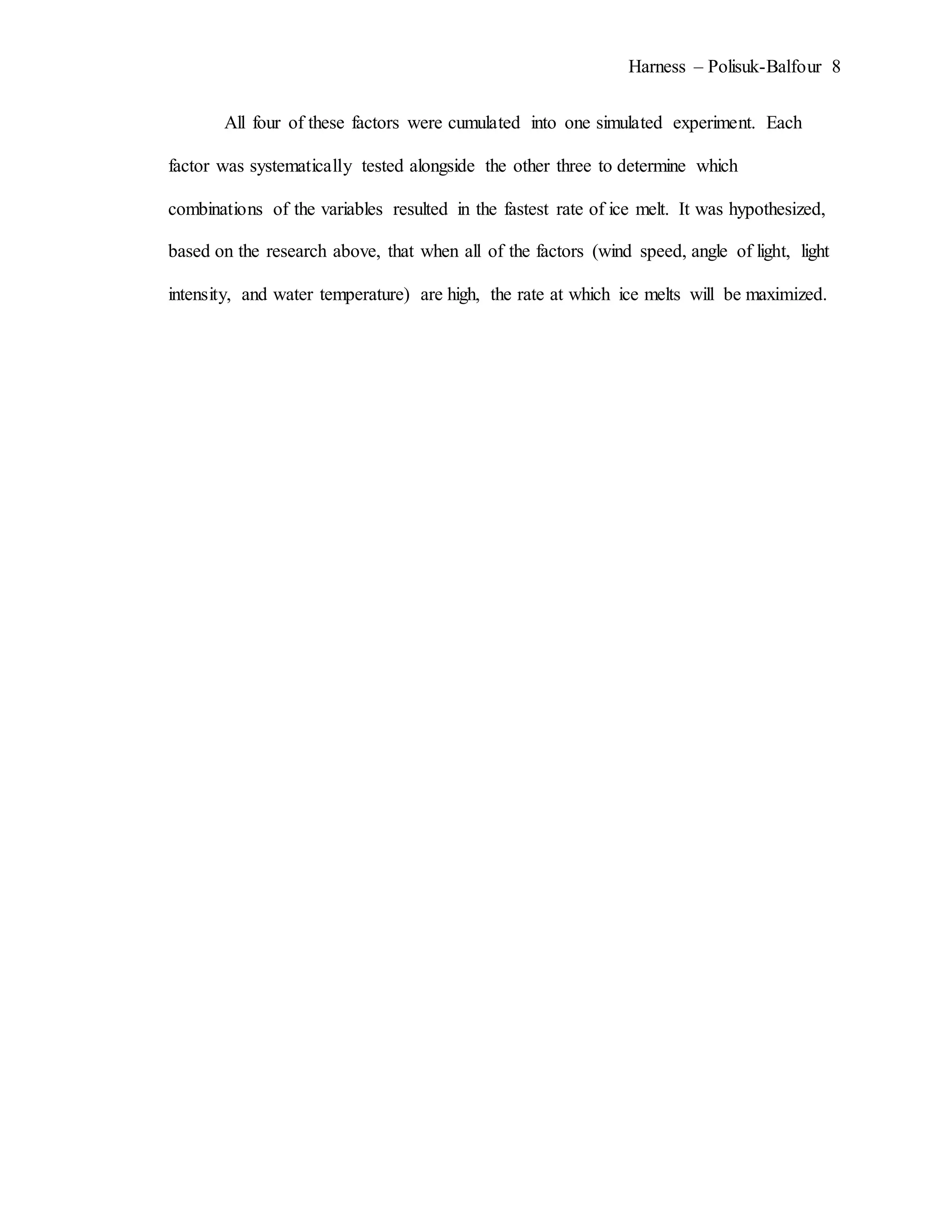 Harness – Polisuk-Balfour 8
All four of these factors were cumulated into one simulated experiment. Each
factor was systematically tested alongside the other three to determine which
combinations of the variables resulted in the fastest rate of ice melt. It was hypothesized,
based on the research above, that when all of the factors (wind speed, angle of light, light
intensity, and water temperature) are high, the rate at which ice melts will be maximized.
 